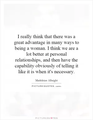 I really think that there was a great advantage in many ways to being a woman. I think we are a lot better at personal relationships, and then have the capability obviously of telling it like it is when it's necessary Picture Quote #1
