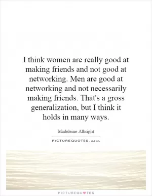 I think women are really good at making friends and not good at networking. Men are good at networking and not necessarily making friends. That's a gross generalization, but I think it holds in many ways Picture Quote #1