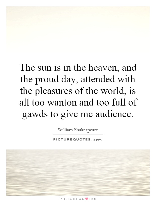 The sun is in the heaven, and the proud day, attended with the pleasures of the world, is all too wanton and too full of gawds to give me audience Picture Quote #1