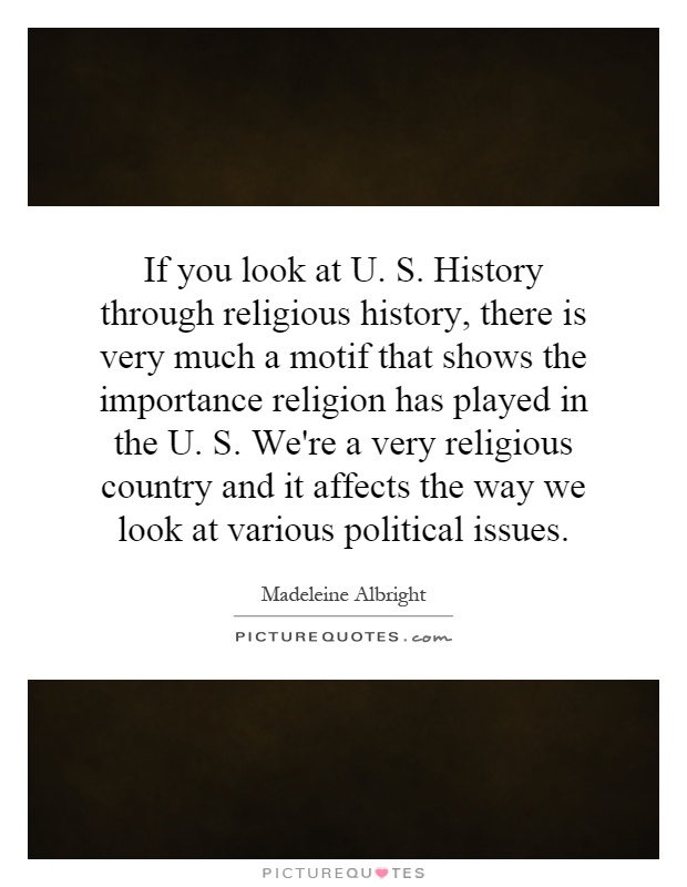 If you look at U. S. History through religious history, there is very much a motif that shows the importance religion has played in the U. S. We're a very religious country and it affects the way we look at various political issues Picture Quote #1
