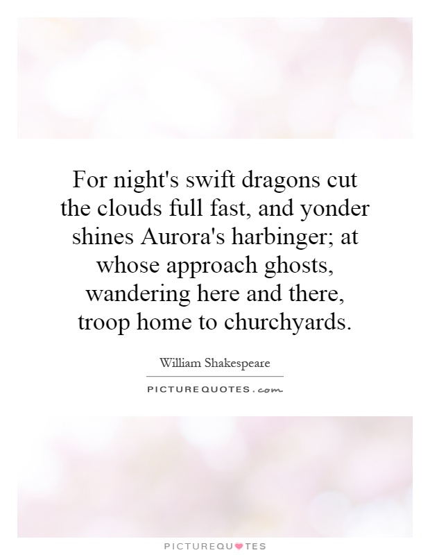 For night's swift dragons cut the clouds full fast, and yonder shines Aurora's harbinger; at whose approach ghosts, wandering here and there, troop home to churchyards Picture Quote #1