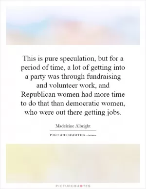This is pure speculation, but for a period of time, a lot of getting into a party was through fundraising and volunteer work, and Republican women had more time to do that than democratic women, who were out there getting jobs Picture Quote #1