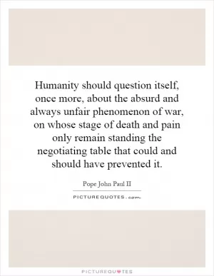 Humanity should question itself, once more, about the absurd and always unfair phenomenon of war, on whose stage of death and pain only remain standing the negotiating table that could and should have prevented it Picture Quote #1