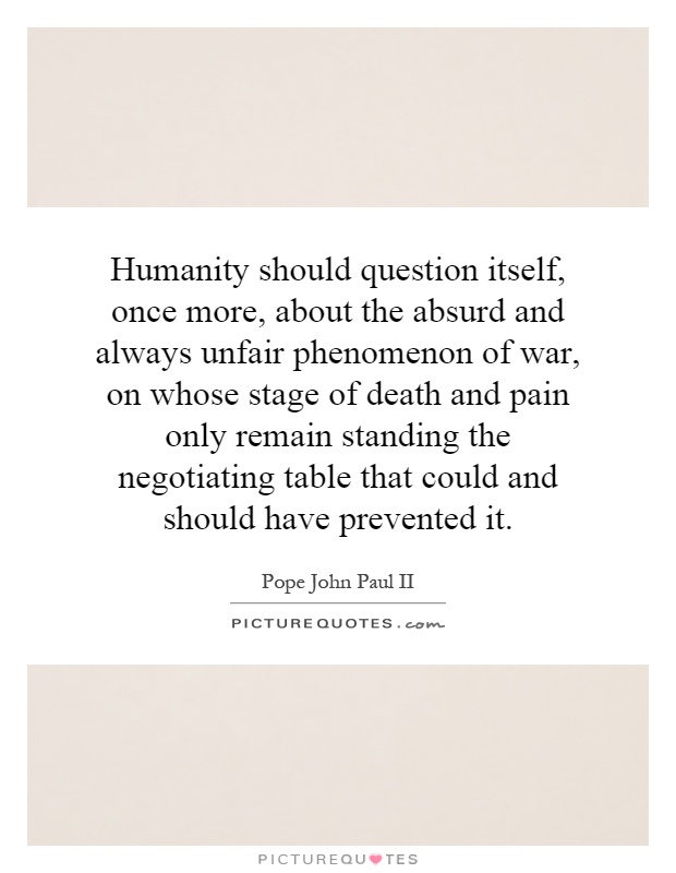 Humanity should question itself, once more, about the absurd and always unfair phenomenon of war, on whose stage of death and pain only remain standing the negotiating table that could and should have prevented it Picture Quote #1