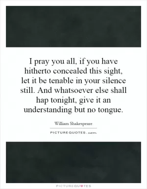 I pray you all, if you have hitherto concealed this sight, let it be tenable in your silence still. And whatsoever else shall hap tonight, give it an understanding but no tongue Picture Quote #1