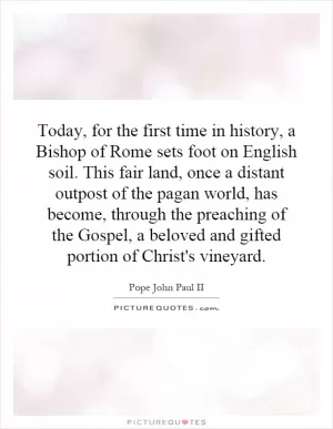 Today, for the first time in history, a Bishop of Rome sets foot on English soil. This fair land, once a distant outpost of the pagan world, has become, through the preaching of the Gospel, a beloved and gifted portion of Christ's vineyard Picture Quote #1