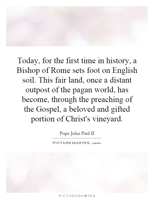 Today, for the first time in history, a Bishop of Rome sets foot on English soil. This fair land, once a distant outpost of the pagan world, has become, through the preaching of the Gospel, a beloved and gifted portion of Christ's vineyard Picture Quote #1