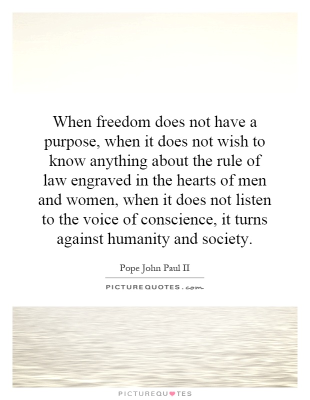 When freedom does not have a purpose, when it does not wish to know anything about the rule of law engraved in the hearts of men and women, when it does not listen to the voice of conscience, it turns against humanity and society Picture Quote #1