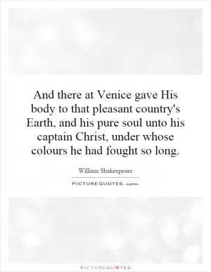 And there at Venice gave His body to that pleasant country's Earth, and his pure soul unto his captain Christ, under whose colours he had fought so long Picture Quote #1