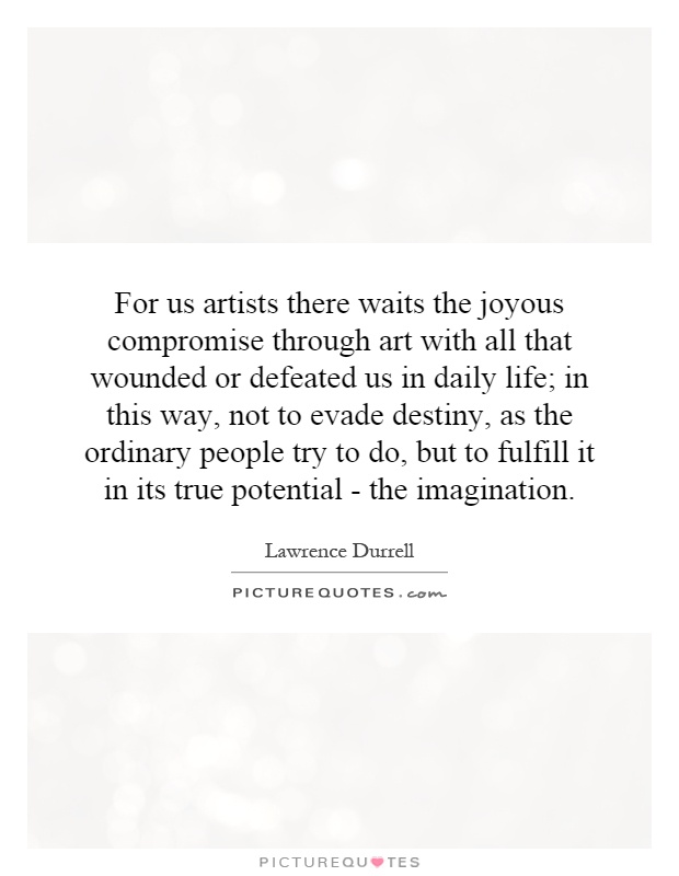 For us artists there waits the joyous compromise through art with all that wounded or defeated us in daily life; in this way, not to evade destiny, as the ordinary people try to do, but to fulfill it in its true potential - the imagination Picture Quote #1