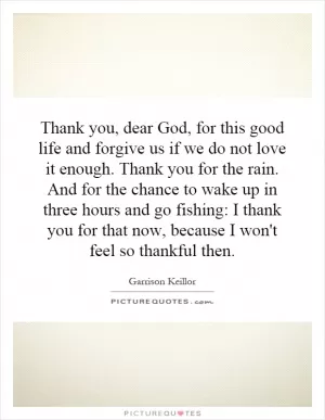 Thank you, dear God, for this good life and forgive us if we do not love it enough. Thank you for the rain. And for the chance to wake up in three hours and go fishing: I thank you for that now, because I won't feel so thankful then Picture Quote #1