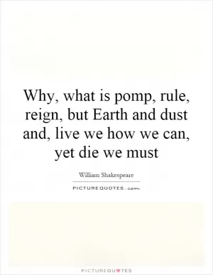 Why, what is pomp, rule, reign, but Earth and dust and, live we how we can, yet die we must Picture Quote #1