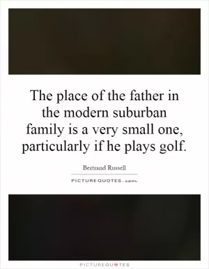 The place of the father in the modern suburban family is a very small one, particularly if he plays golf Picture Quote #1