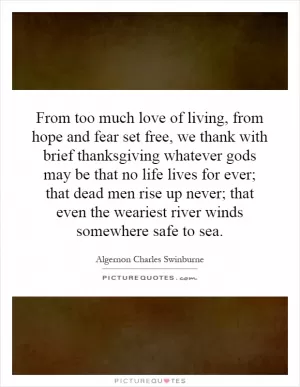 From too much love of living, from hope and fear set free, we thank with brief thanksgiving whatever gods may be that no life lives for ever; that dead men rise up never; that even the weariest river winds somewhere safe to sea Picture Quote #1