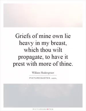 Griefs of mine own lie heavy in my breast, which thou wilt propagate, to have it prest with more of thine Picture Quote #1