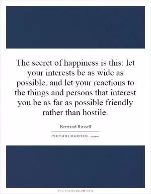 The secret of happiness is this: let your interests be as wide as possible, and let your reactions to the things and persons that interest you be as far as possible friendly rather than hostile Picture Quote #1