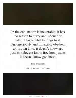 In the end, nature is inexorable: it has no reason to hurry and, sooner or later, it takes what belongs to it. Unconsciously and inflexibly obedient to its own laws, it doesn't know art, just as it doesn't know freedom, just as it doesn't know goodness Picture Quote #1