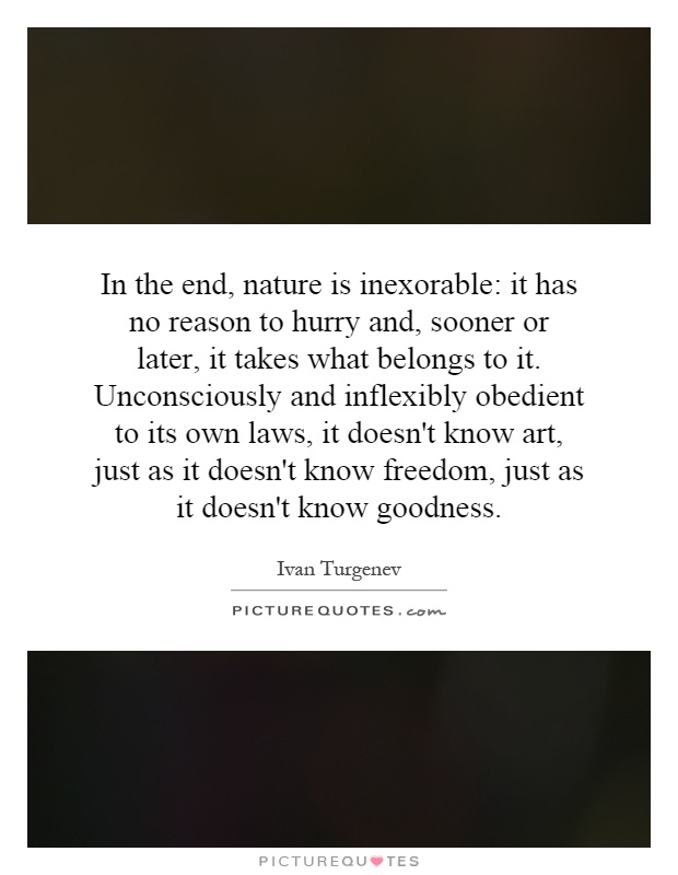 In the end, nature is inexorable: it has no reason to hurry and, sooner or later, it takes what belongs to it. Unconsciously and inflexibly obedient to its own laws, it doesn't know art, just as it doesn't know freedom, just as it doesn't know goodness Picture Quote #1