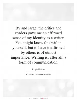 By and large, the critics and readers gave me an affirmed sense of my identity as a writer. You might know this within yourself, but to have it affirmed by others is of utmost importance. Writing is, after all, a form of communication Picture Quote #1