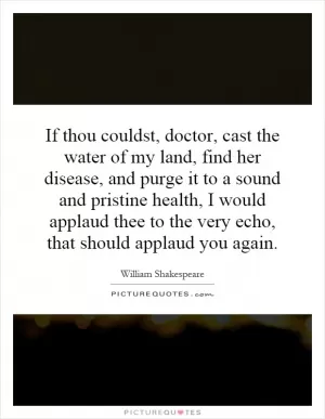 If thou couldst, doctor, cast the water of my land, find her disease, and purge it to a sound and pristine health, I would applaud thee to the very echo, that should applaud you again Picture Quote #1