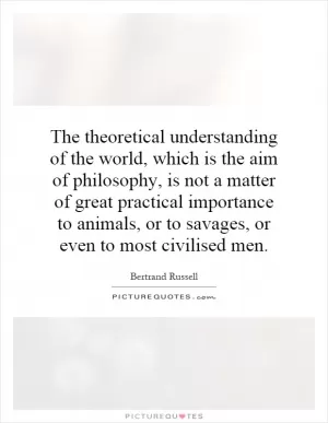 The theoretical understanding of the world, which is the aim of philosophy, is not a matter of great practical importance to animals, or to savages, or even to most civilised men Picture Quote #1