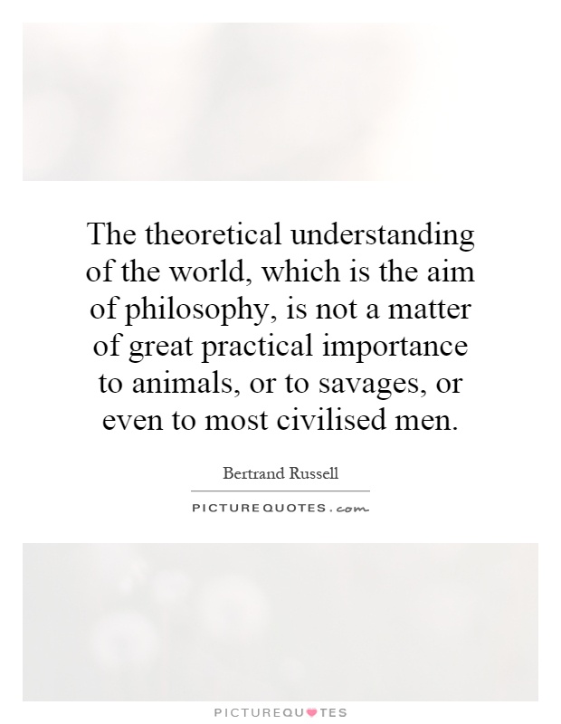 The theoretical understanding of the world, which is the aim of philosophy, is not a matter of great practical importance to animals, or to savages, or even to most civilised men Picture Quote #1