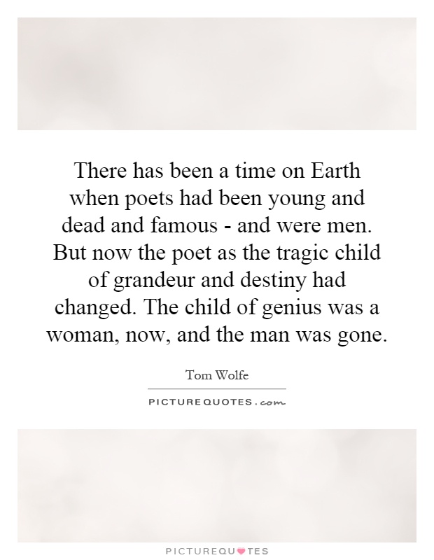 There has been a time on Earth when poets had been young and dead and famous - and were men. But now the poet as the tragic child of grandeur and destiny had changed. The child of genius was a woman, now, and the man was gone Picture Quote #1