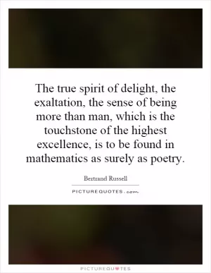 The true spirit of delight, the exaltation, the sense of being more than man, which is the touchstone of the highest excellence, is to be found in mathematics as surely as poetry Picture Quote #1