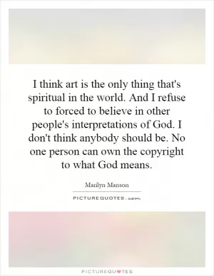 I think art is the only thing that's spiritual in the world. And I refuse to forced to believe in other people's interpretations of God. I don't think anybody should be. No one person can own the copyright to what God means Picture Quote #1