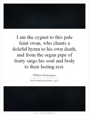 I am the cygnet to this pale faint swan, who chants a doleful hymn to his own death, and from the organ pipe of fraity sings his soul and body to their lasting rest Picture Quote #1