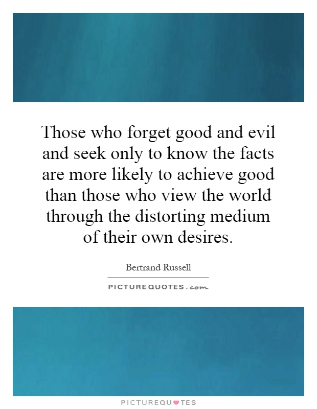 Those who forget good and evil and seek only to know the facts are more likely to achieve good than those who view the world through the distorting medium of their own desires Picture Quote #1