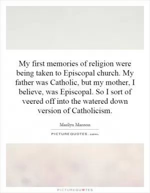 My first memories of religion were being taken to Episcopal church. My father was Catholic, but my mother, I believe, was Episcopal. So I sort of veered off into the watered down version of Catholicism Picture Quote #1