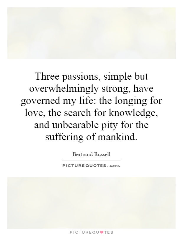 Three passions, simple but overwhelmingly strong, have governed my life: the longing for love, the search for knowledge, and unbearable pity for the suffering of mankind Picture Quote #1