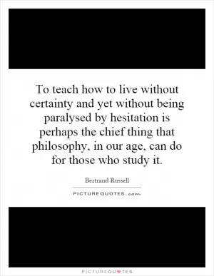 To teach how to live without certainty and yet without being paralysed by hesitation is perhaps the chief thing that philosophy, in our age, can do for those who study it Picture Quote #1