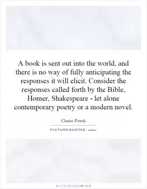 A book is sent out into the world, and there is no way of fully anticipating the responses it will elicit. Consider the responses called forth by the Bible, Homer, Shakespeare - let alone contemporary poetry or a modern novel Picture Quote #1