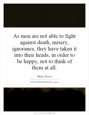 As men are not able to fight against death, misery, ignorance, they have taken it into their heads, in order to be happy, not to think of them at all Picture Quote #1