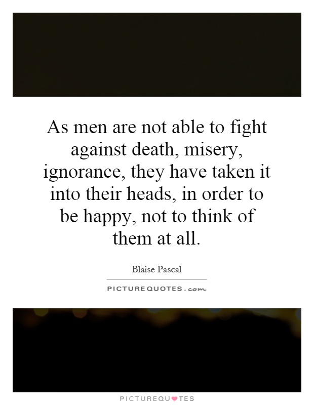 As men are not able to fight against death, misery, ignorance, they have taken it into their heads, in order to be happy, not to think of them at all Picture Quote #1