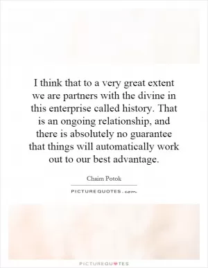 I think that to a very great extent we are partners with the divine in this enterprise called history. That is an ongoing relationship, and there is absolutely no guarantee that things will automatically work out to our best advantage Picture Quote #1