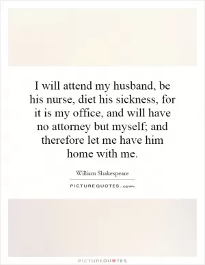 I will attend my husband, be his nurse, diet his sickness, for it is my office, and will have no attorney but myself; and therefore let me have him home with me Picture Quote #1