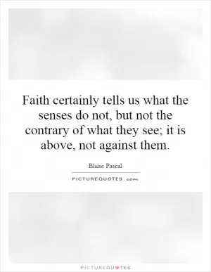 Faith certainly tells us what the senses do not, but not the contrary of what they see; it is above, not against them Picture Quote #1