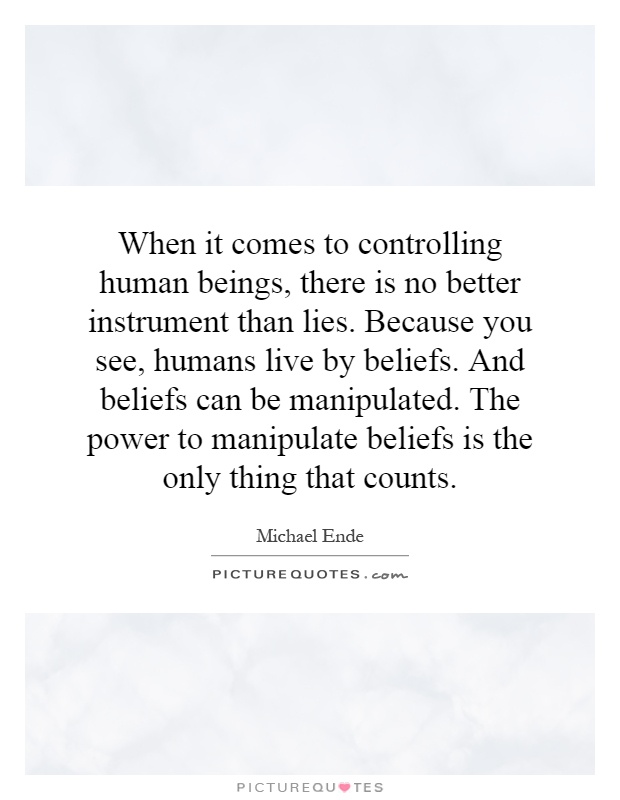 When it comes to controlling human beings, there is no better instrument than lies. Because you see, humans live by beliefs. And beliefs can be manipulated. The power to manipulate beliefs is the only thing that counts Picture Quote #1