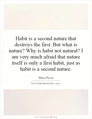 Habit is a second nature that destroys the first. But what is nature? Why is habit not natural? I am very much afraid that nature itself is only a first habit, just as habit is a second nature Picture Quote #1