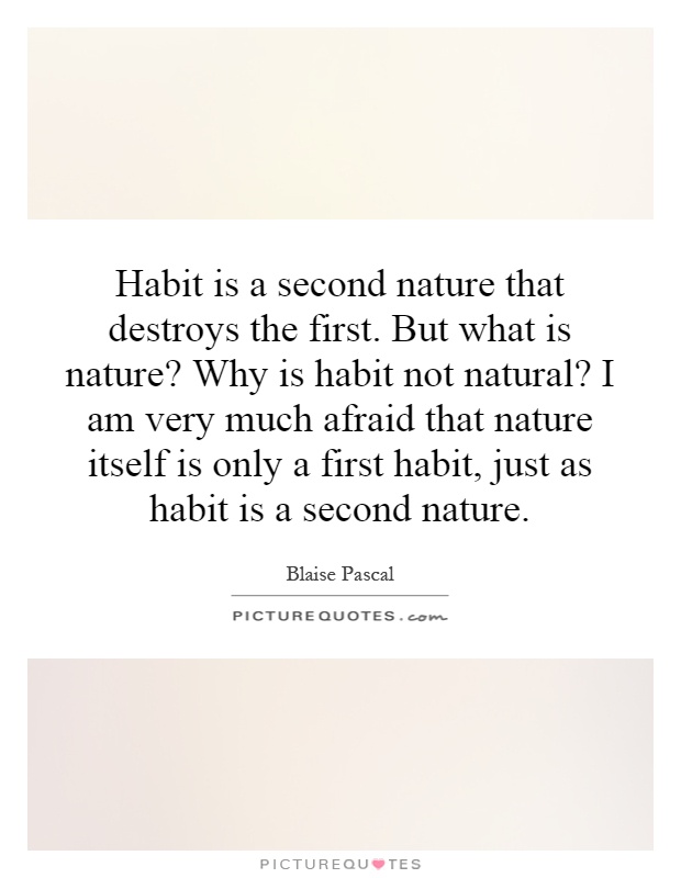 Habit is a second nature that destroys the first. But what is nature? Why is habit not natural? I am very much afraid that nature itself is only a first habit, just as habit is a second nature Picture Quote #1