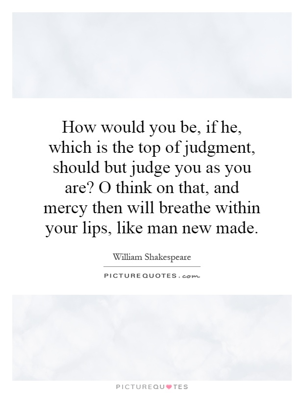 How would you be, if he, which is the top of judgment, should but judge you as you are? O think on that, and mercy then will breathe within your lips, like man new made Picture Quote #1
