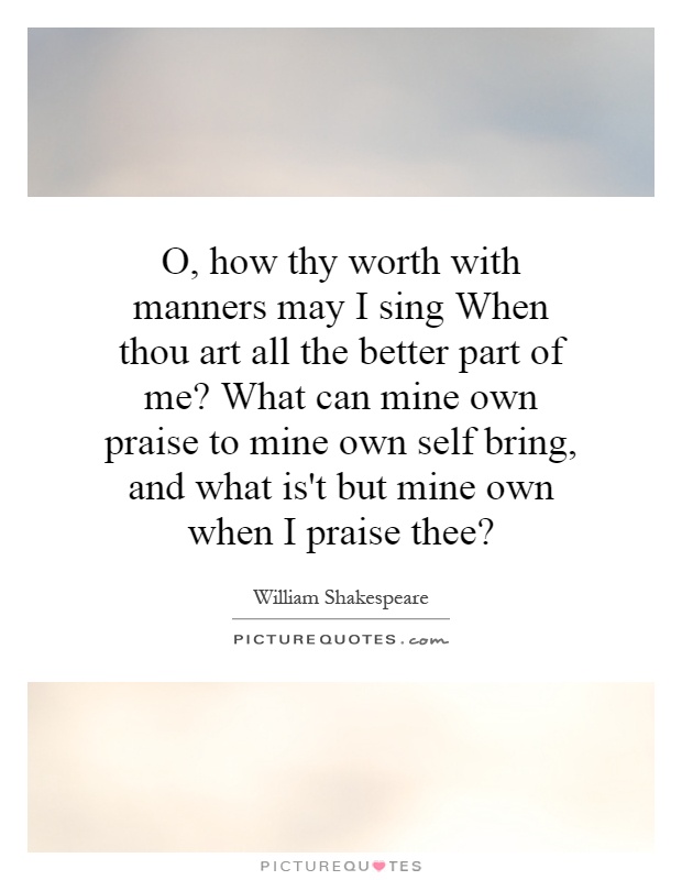 O, how thy worth with manners may I sing When thou art all the better part of me? What can mine own praise to mine own self bring, and what is't but mine own when I praise thee? Picture Quote #1