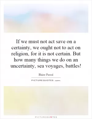 If we must not act save on a certainty, we ought not to act on religion, for it is not certain. But how many things we do on an uncertainty, sea voyages, battles! Picture Quote #1