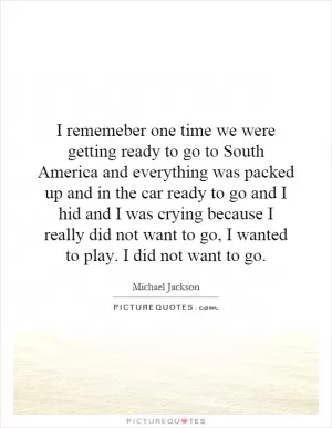 I rememeber one time we were getting ready to go to South America and everything was packed up and in the car ready to go and I hid and I was crying because I really did not want to go, I wanted to play. I did not want to go Picture Quote #1