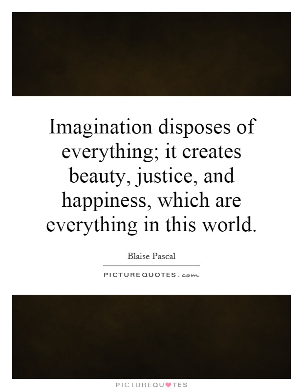 Imagination disposes of everything; it creates beauty, justice, and happiness, which are everything in this world Picture Quote #1
