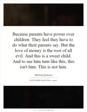 Because parents have power over children. They feel they have to do what their parents say. But the love of money is the root of all evil. And this is a sweet child. And to see him turn like this, this isn't him. This is not him Picture Quote #1