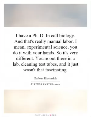 I have a Ph. D. In cell biology. And that's really manual labor. I mean, experimental science, you do it with your hands. So it's very different. You're out there in a lab, cleaning test tubes, and it just wasn't that fascinating Picture Quote #1